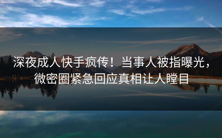 深夜成人快手疯传！当事人被指曝光，微密圈紧急回应真相让人瞠目