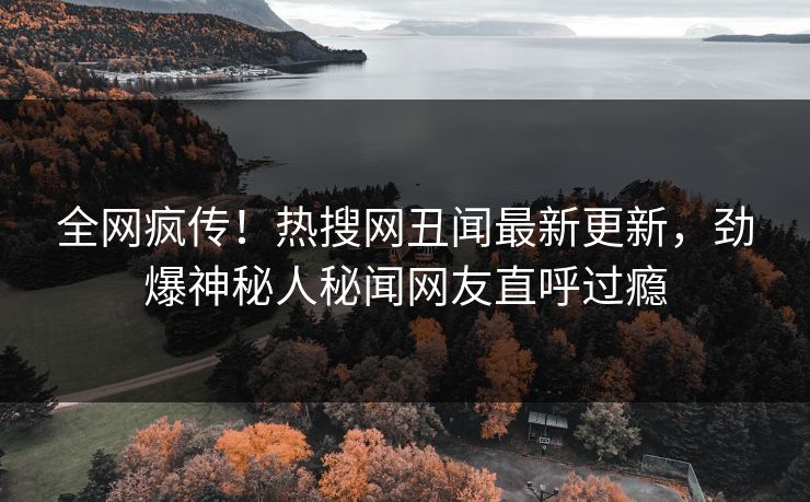 全网疯传！热搜网丑闻最新更新，劲爆神秘人秘闻网友直呼过瘾