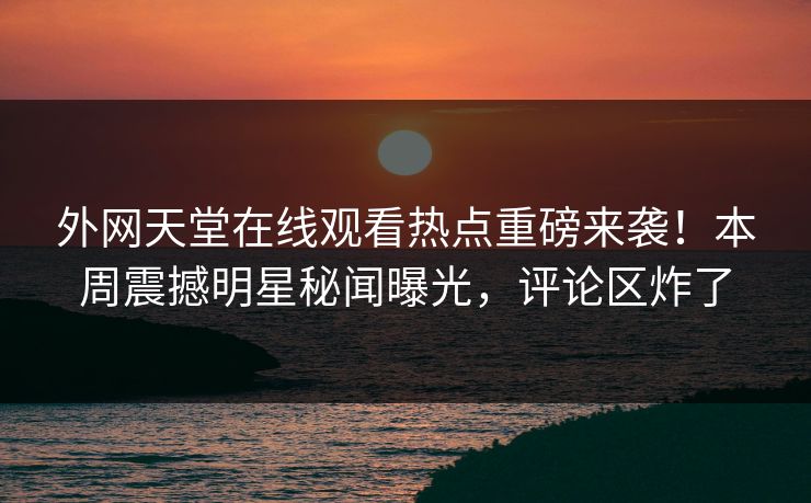 外网天堂在线观看热点重磅来袭！本周震撼明星秘闻曝光，评论区炸了