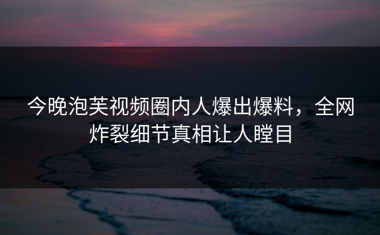 今晚泡芙视频圈内人爆出爆料，全网炸裂细节真相让人瞠目