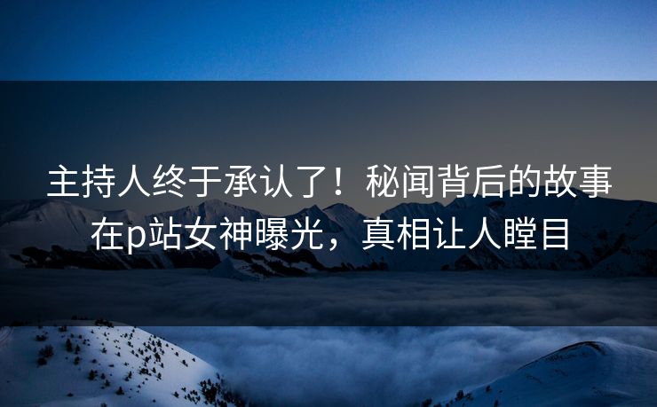 主持人终于承认了！秘闻背后的故事在p站女神曝光，真相让人瞠目