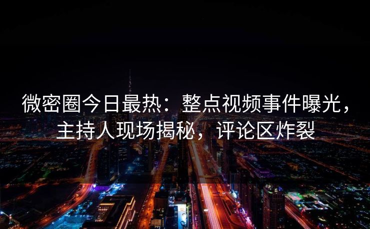 微密圈今日最热：整点视频事件曝光，主持人现场揭秘，评论区炸裂
