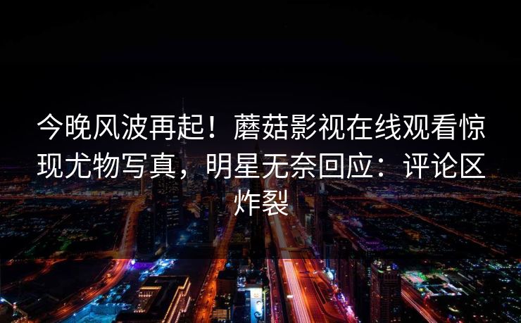 今晚风波再起！蘑菇影视在线观看惊现尤物写真，明星无奈回应：评论区炸裂