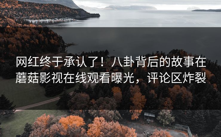 网红终于承认了！八卦背后的故事在蘑菇影视在线观看曝光，评论区炸裂