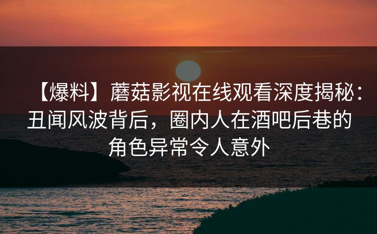【爆料】蘑菇影视在线观看深度揭秘：丑闻风波背后，圈内人在酒吧后巷的角色异常令人意外