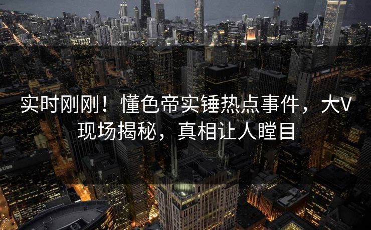实时刚刚！懂色帝实锤热点事件，大V现场揭秘，真相让人瞠目