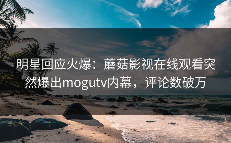 明星回应火爆：蘑菇影视在线观看突然爆出mogutv内幕，评论数破万