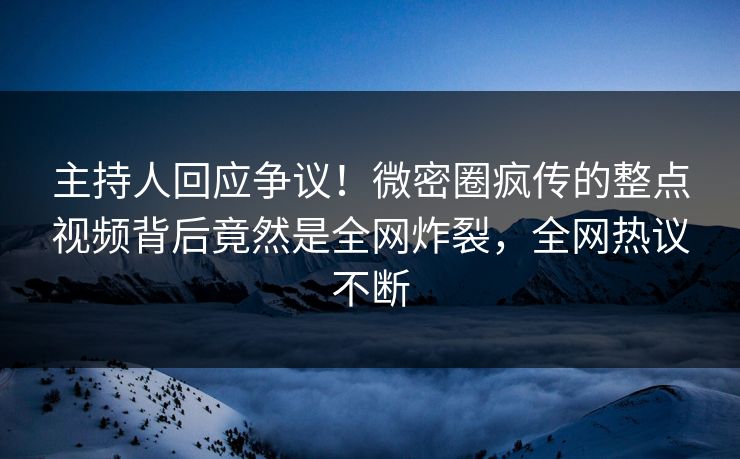 主持人回应争议！微密圈疯传的整点视频背后竟然是全网炸裂，全网热议不断