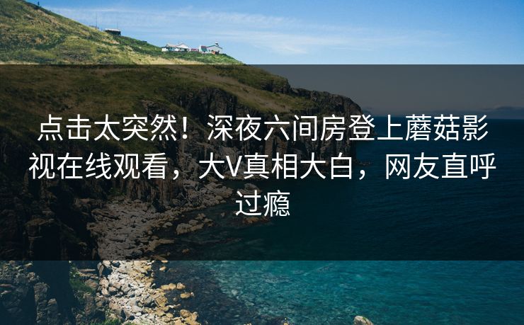 点击太突然！深夜六间房登上蘑菇影视在线观看，大V真相大白，网友直呼过瘾