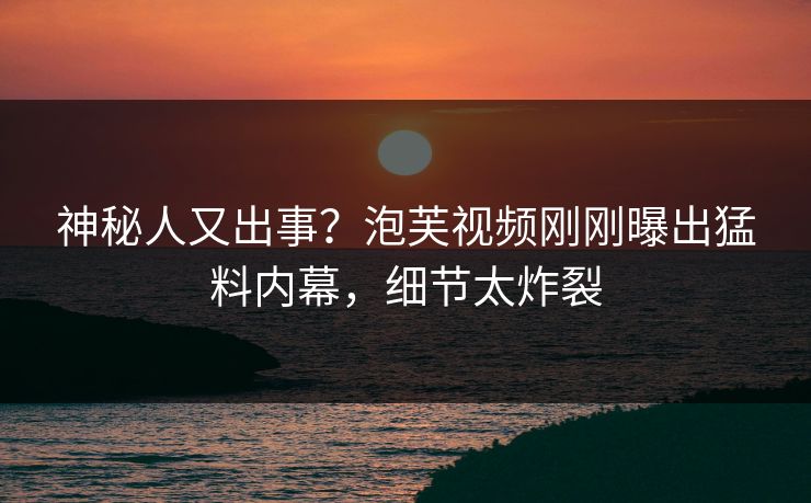 神秘人又出事？泡芙视频刚刚曝出猛料内幕，细节太炸裂