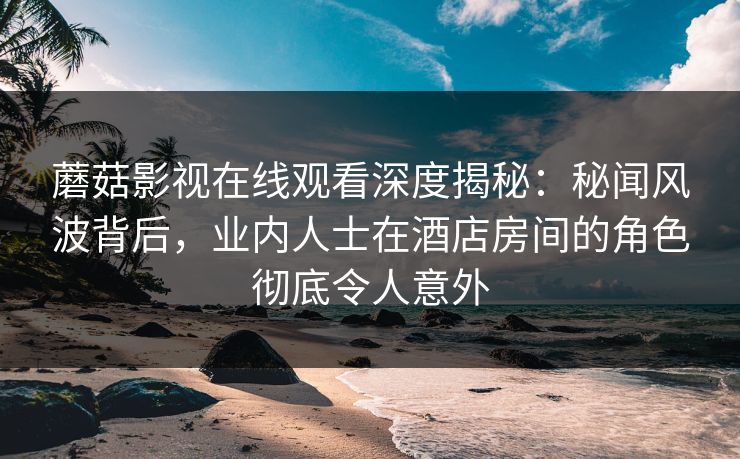 蘑菇影视在线观看深度揭秘：秘闻风波背后，业内人士在酒店房间的角色彻底令人意外