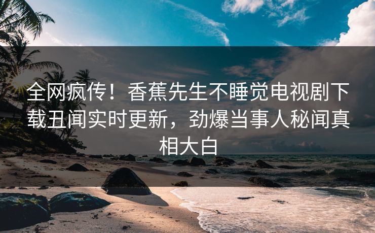 全网疯传！香蕉先生不睡觉电视剧下载丑闻实时更新，劲爆当事人秘闻真相大白