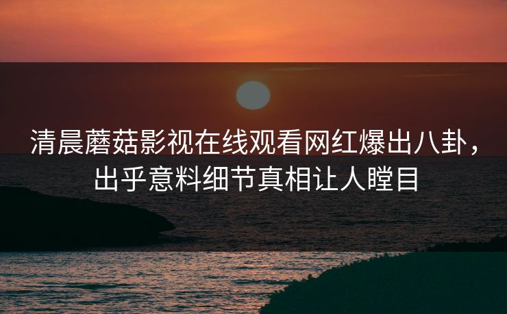 清晨蘑菇影视在线观看网红爆出八卦，出乎意料细节真相让人瞠目