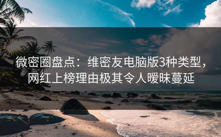 微密圈盘点：维密友电脑版3种类型，网红上榜理由极其令人暧昧蔓延