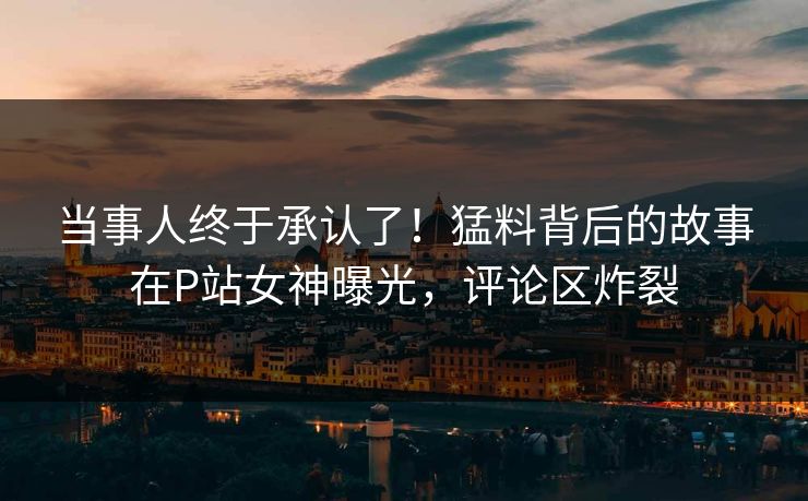 当事人终于承认了！猛料背后的故事在P站女神曝光，评论区炸裂