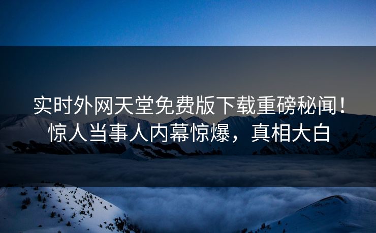实时外网天堂免费版下载重磅秘闻！惊人当事人内幕惊爆，真相大白