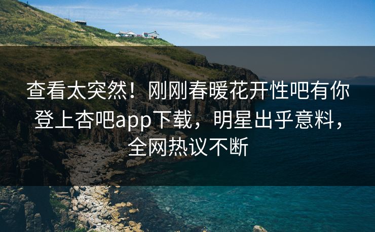查看太突然！刚刚春暖花开性吧有你登上杏吧app下载，明星出乎意料，全网热议不断