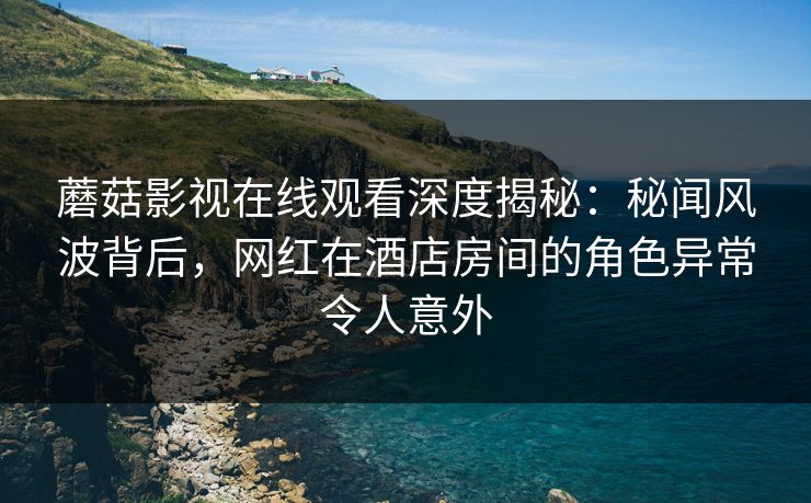 蘑菇影视在线观看深度揭秘：秘闻风波背后，网红在酒店房间的角色异常令人意外
