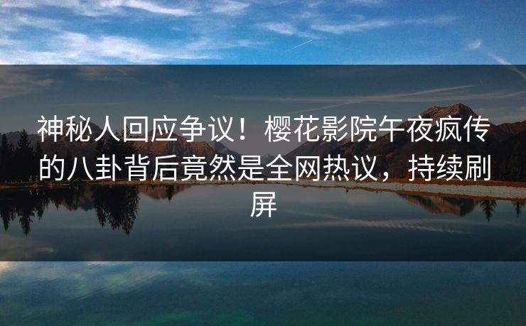 神秘人回应争议！樱花影院午夜疯传的八卦背后竟然是全网热议，持续刷屏