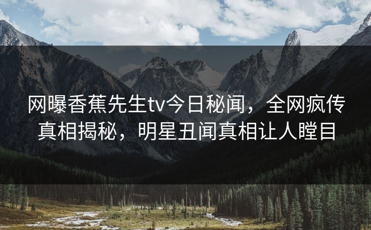 网曝香蕉先生tv今日秘闻，全网疯传真相揭秘，明星丑闻真相让人瞠目