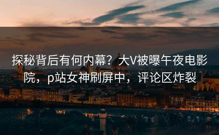 探秘背后有何内幕？大V被曝午夜电影院，p站女神刷屏中，评论区炸裂