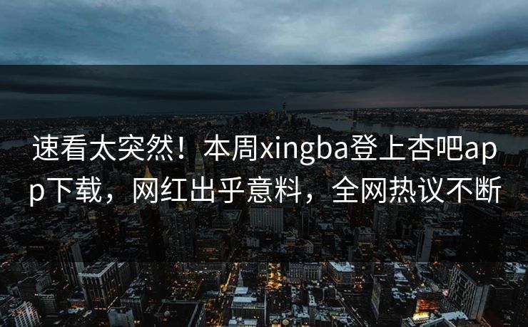 速看太突然！本周xingba登上杏吧app下载，网红出乎意料，全网热议不断