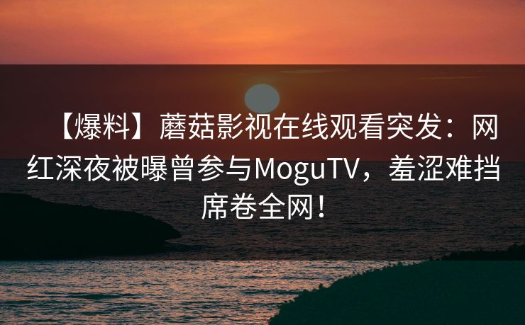 【爆料】蘑菇影视在线观看突发：网红深夜被曝曾参与MoguTV，羞涩难挡席卷全网！