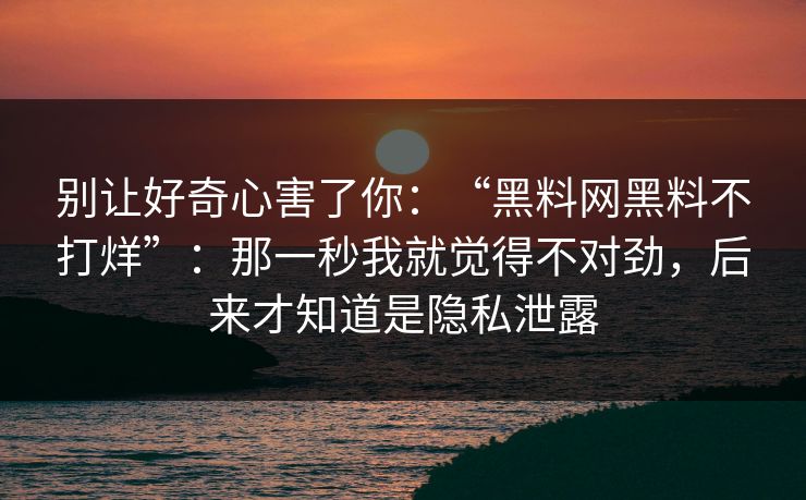 别让好奇心害了你:“黑料网黑料不打烊”:那一秒我就觉得不对劲,后来才知道是隐私泄露 别让好奇心害了你:“黑料网黑料不打烊”:那一秒我就觉得不对劲,后来才知道是隐私泄露