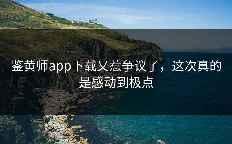 鉴黄师app下载又惹争议了，这次真的是感动到极点