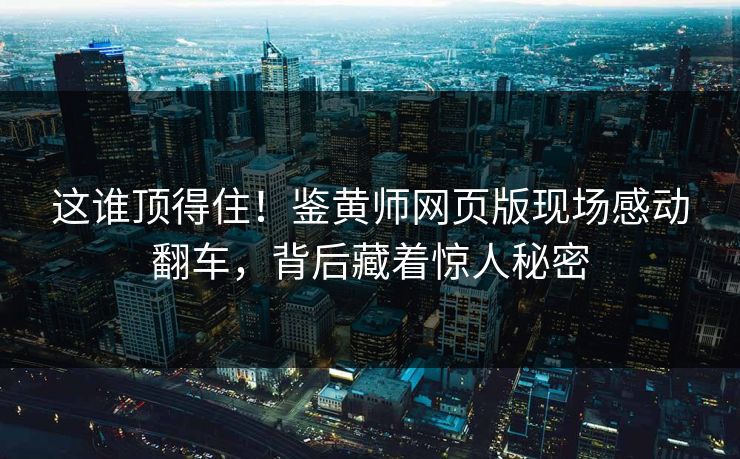 这谁顶得住！鉴黄师网页版现场感动翻车，背后藏着惊人秘密