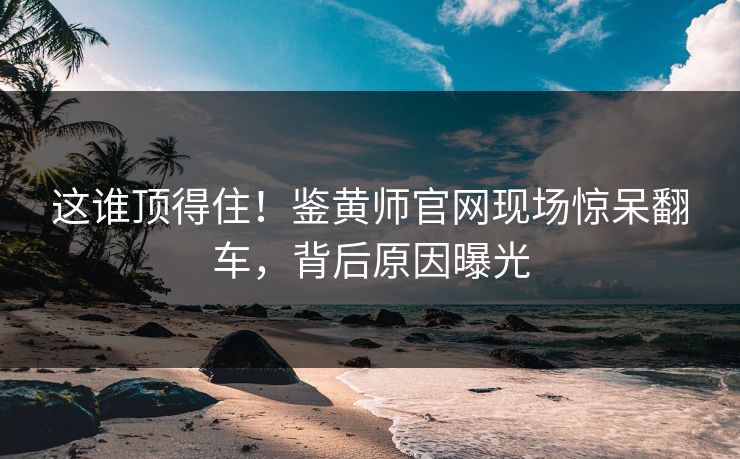 这谁顶得住！鉴黄师官网现场惊呆翻车，背后原因曝光