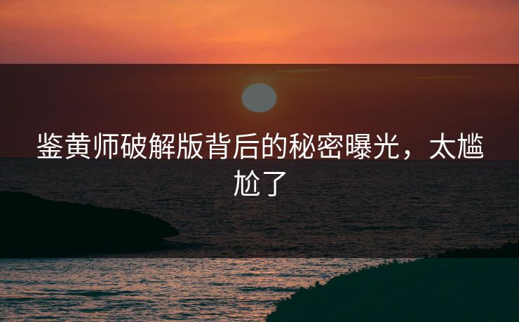 鉴黄师破解版背后的秘密曝光，太尴尬了