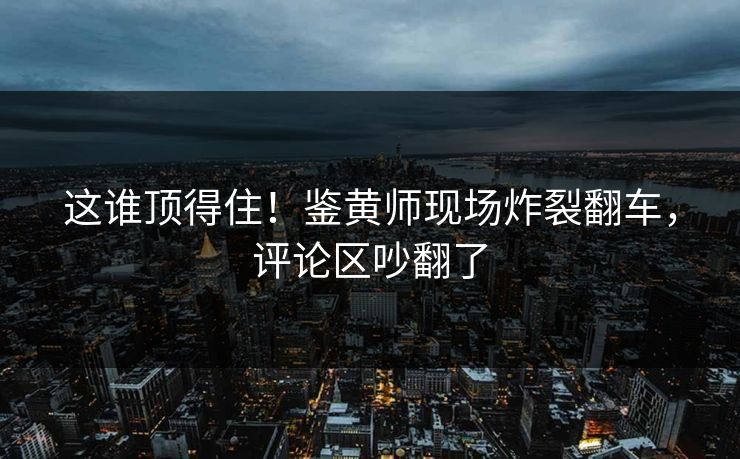 这谁顶得住！鉴黄师现场炸裂翻车，评论区吵翻了