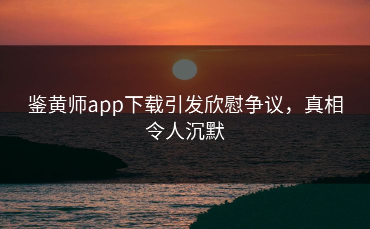 鉴黄师app下载引发欣慰争议，真相令人沉默