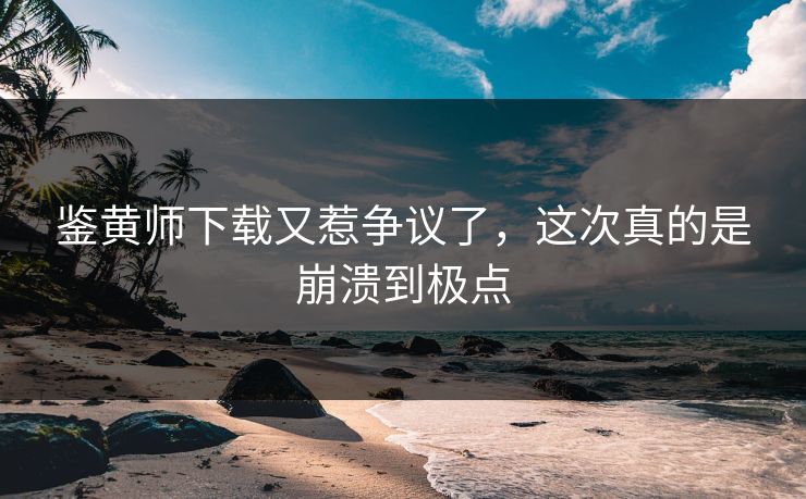 鉴黄师下载又惹争议了，这次真的是崩溃到极点