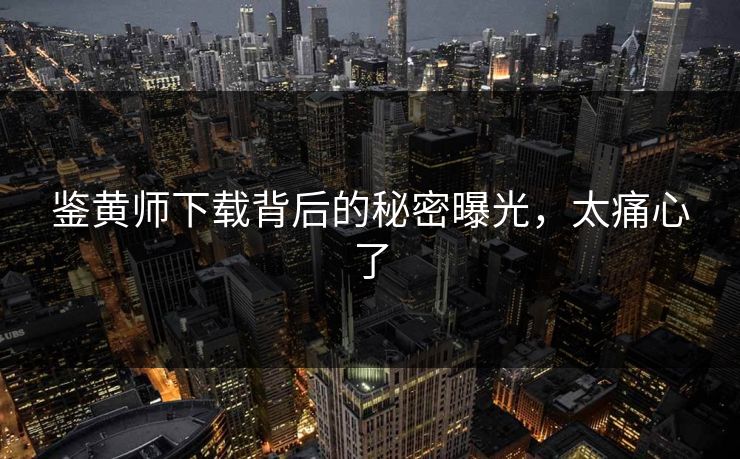 鉴黄师下载背后的秘密曝光，太痛心了