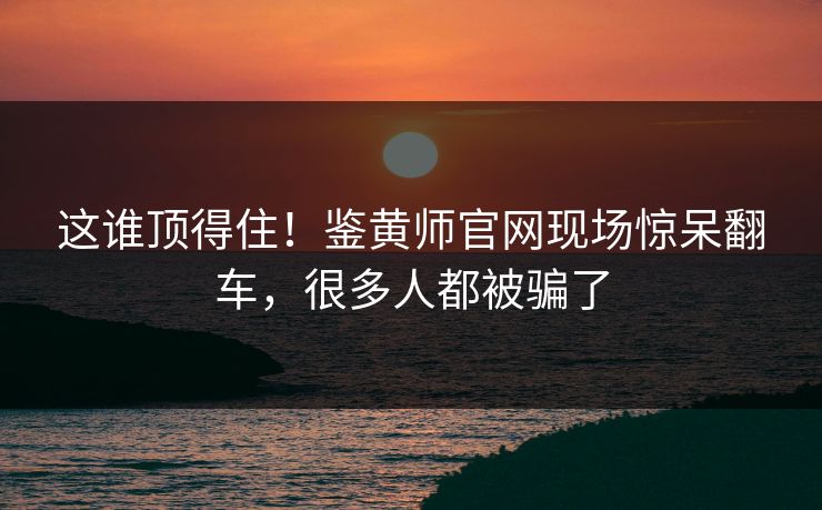 这谁顶得住！鉴黄师官网现场惊呆翻车，很多人都被骗了