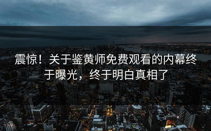 震惊！关于鉴黄师免费观看的内幕终于曝光，终于明白真相了