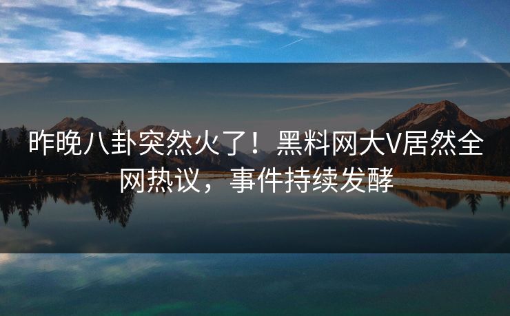 昨晚八卦突然火了！黑料网大V居然全网热议，事件持续发酵