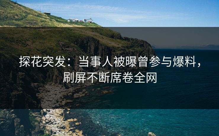 探花突发：当事人被曝曾参与爆料，刷屏不断席卷全网