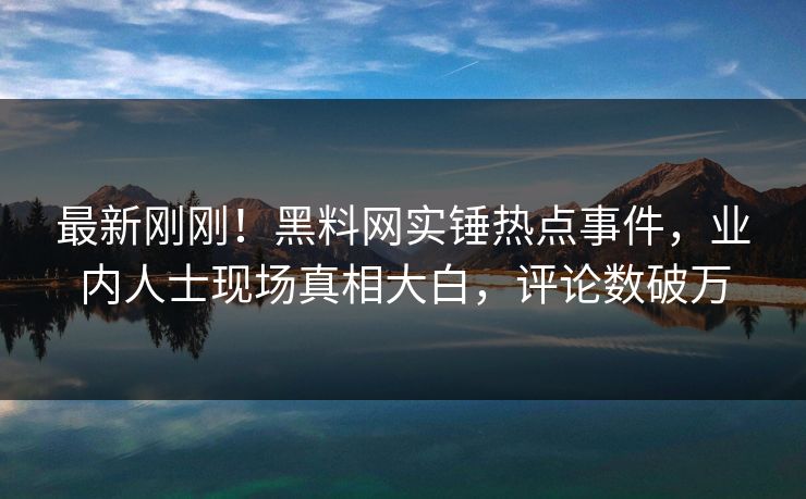 最新刚刚！黑料网实锤热点事件，业内人士现场真相大白，评论数破万