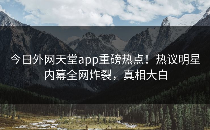 今日外网天堂app重磅热点！热议明星内幕全网炸裂，真相大白