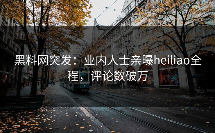 黑料网突发：业内人士亲曝heiliao全程，评论数破万