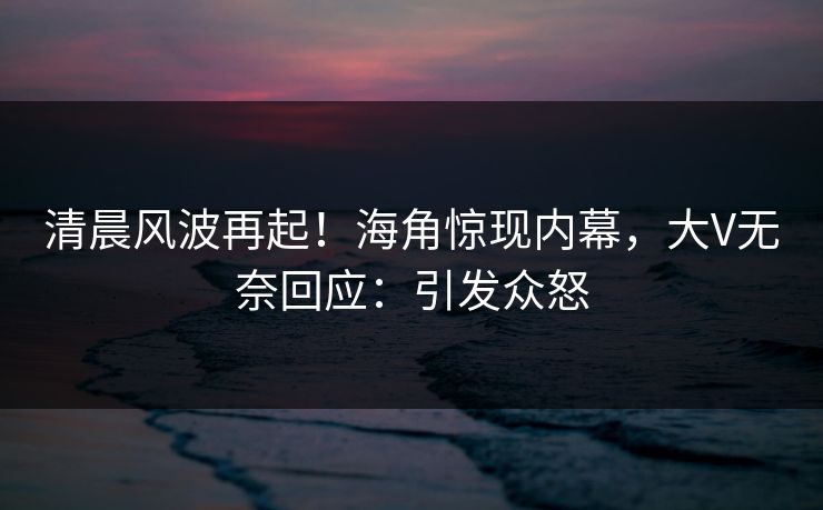 清晨风波再起！海角惊现内幕，大V无奈回应：引发众怒