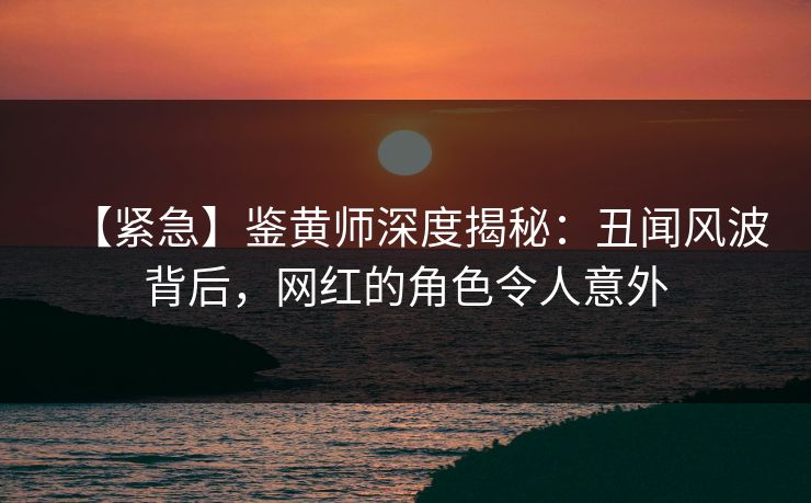 【紧急】鉴黄师深度揭秘：丑闻风波背后，网红的角色令人意外