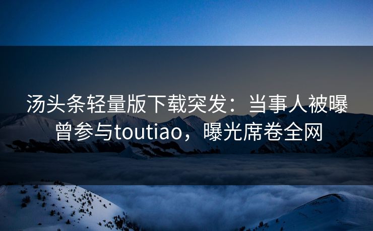 汤头条轻量版下载突发：当事人被曝曾参与toutiao，曝光席卷全网