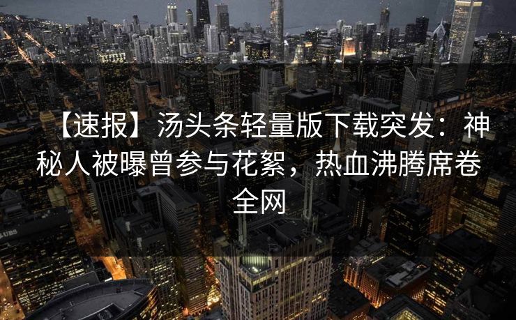 【速报】汤头条轻量版下载突发：神秘人被曝曾参与花絮，热血沸腾席卷全网