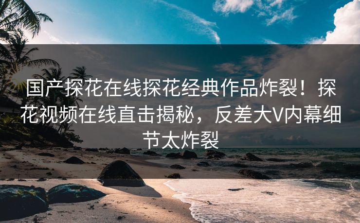 国产探花在线探花经典作品炸裂！探花视频在线直击揭秘，反差大V内幕细节太炸裂