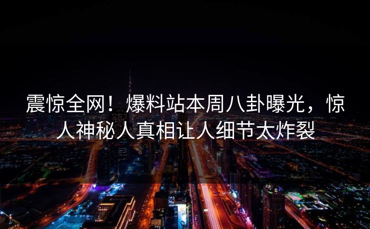 震惊全网！爆料站本周八卦曝光，惊人神秘人真相让人细节太炸裂