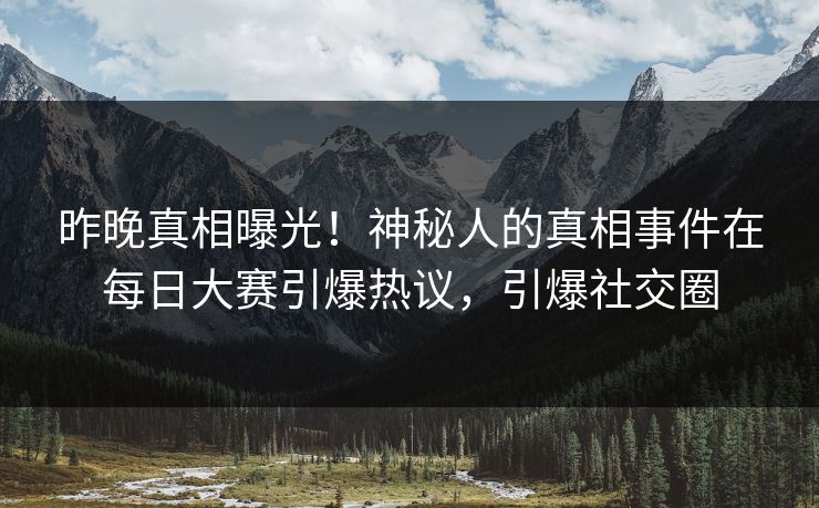 昨晚真相曝光！神秘人的真相事件在每日大赛引爆热议，引爆社交圈